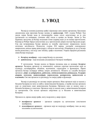 Ћелијске органеле ______
1. УВОД
Ћелија је основна јединица грађе и функције свих живих организма. Биолошка
дисциплина која проучава ћелију назива се цитологија. 1665. године Роберт Хук
уводи појам ћелије када је посматрајући ткиво плуте констатовао да је оно
састављено од коморица, сличним саћу пчела и назвао их ћелије. Затим је Чех
Пуркиње закључио да ћелију испуњава течан садржај којег је он назвао протоплазма.
Касније је Роберт Браун констатовао да у протоплазми увијек постоји бар једно једро.
Сва ова истраживања ћелије вршена су помоћу свјетлосног микроскопа малих
оптичких могућности. Педесетих година XX вијека, употреба електронског
микроскопа доноси праву револуцију у области цитологије. Откривено је да су ћелије
веома разнолике у погледу свог облика, грађе и величине. Упркос бројним разликама
свака ћелија посједује:
 ћелијску мембрану - која одваја ћелију од околине;
 цитоплазму - која испуњава унутрашњост ћелијске мембране.
У цитоплазми ћелије налазе се бројна тјелашца која се називају ћелијске
органеле. Ћелијске органеле су компоненте, односно одјељци цитоплазме који се
одликују одговарајућим обликом, величином, структуром и функцијом. Преко
органела ћелија остварује већину својих активности. Позанте су следеће ћелијске
органеле: једро са једарцетом, рибозоми, ендоплазматични ретикулум, Голџијев
апарат, лизозоми, митохондрије, пероксизоми, центрозоми, цитоскелет и
пластиди. Све ове органеле се разликују по својој грађи и функцији.
Ћелије се разликују по саставу својих органела. Неке органеле које се налазе у
биљним ћелијама не могу се наћи у животињским ћелијама, а такође постоје органеле
које су својствене само животињским ћелијама. Органеле које се налазе само у
биљним ћелијама су пластиди. Органеле које се налазе само у животињаким ћелијама
су центрозоми. Све остале органеле својствене су и биљним и животињским
ћелијама.
Органеле се, према својој грађи, могу подјелити у двије групе:
 mембранске органеле – органеле одвојене од цитоплазме сопственом
мембраном;
 nемембранске органеле – органеле које не посједују мембрану тако да нису
изоловане од цитоплазме.
-1-
 