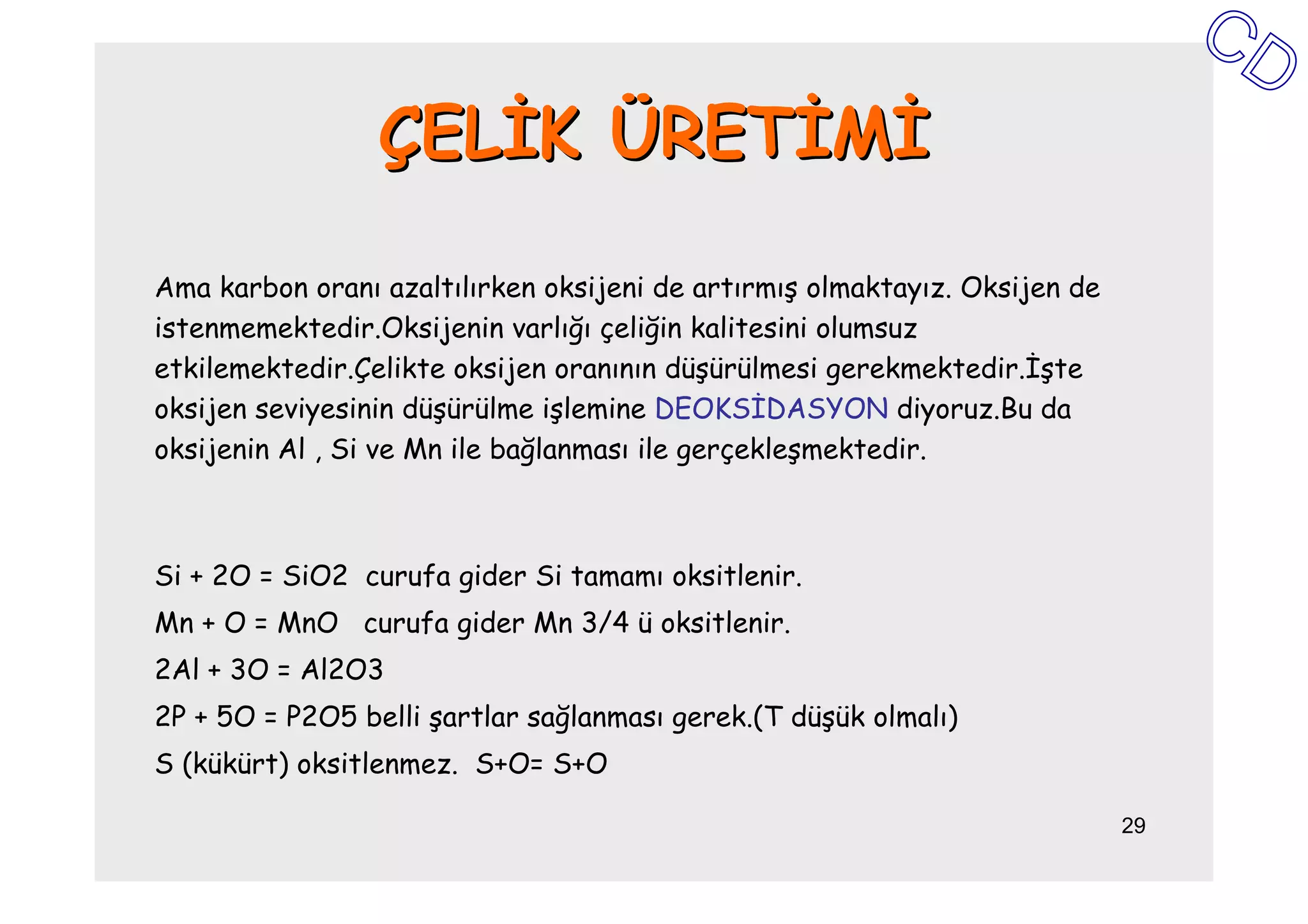 ÇELĐK ÜRETĐMĐ

Ama karbon oranı azaltılırken oksijeni de artırmış olmaktayız. Oksijen de
istenmemektedir.Oksijenin varlığı çeliğin kalitesini olumsuz
etkilemektedir.Çelikte oksijen oranının düşürülmesi gerekmektedir.Đşte
oksijen seviyesinin düşürülme işlemine DEOKSĐDASYON diyoruz.Bu da
oksijenin Al , Si ve Mn ile bağlanması ile gerçekleşmektedir.



Si + 2O = SiO2 curufa gider Si tamamı oksitlenir.
Mn + O = MnO curufa gider Mn 3/4 ü oksitlenir.
2Al + 3O = Al2O3
2P + 5O = P2O5 belli şartlar sağlanması gerek.(T düşük olmalı)
S (kükürt) oksitlenmez. S+O= S+O

                                                                            29
 