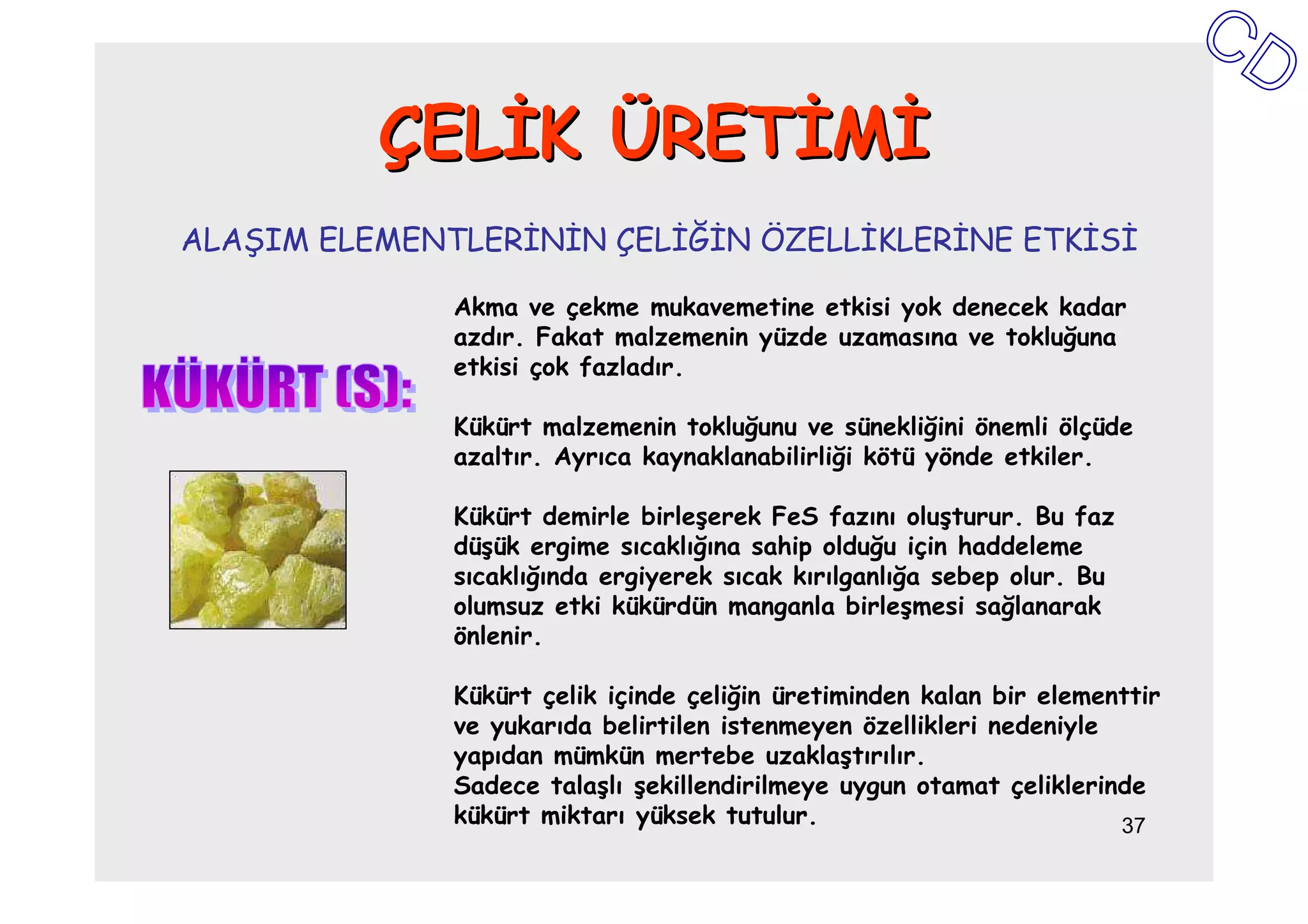 ÇELĐK ÜRETĐMĐ
ALAŞIM ELEMENTLERĐNĐN ÇELĐĞĐN ÖZELLĐKLERĐNE ETKĐSĐ

              Akma ve çekme mukavemetine etkisi yok denecek kadar
              azdır. Fakat malzemenin yüzde uzamasına ve tokluğuna
              etkisi çok fazladır.

              Kükürt malzemenin tokluğunu ve sünekliğini önemli ölçüde
              azaltır. Ayrıca kaynaklanabilirliği kötü yönde etkiler.

              Kükürt demirle birleşerek FeS fazını oluşturur. Bu faz
              düşük ergime sıcaklığına sahip olduğu için haddeleme
              sıcaklığında ergiyerek sıcak kırılganlığa sebep olur. Bu
              olumsuz etki kükürdün manganla birleşmesi sağlanarak
              önlenir.

              Kükürt çelik içinde çeliğin üretiminden kalan bir elementtir
              ve yukarıda belirtilen istenmeyen özellikleri nedeniyle
              yapıdan mümkün mertebe uzaklaştırılır.
              Sadece talaşlı şekillendirilmeye uygun otamat çeliklerinde
              kükürt miktarı yüksek tutulur.                          37
 