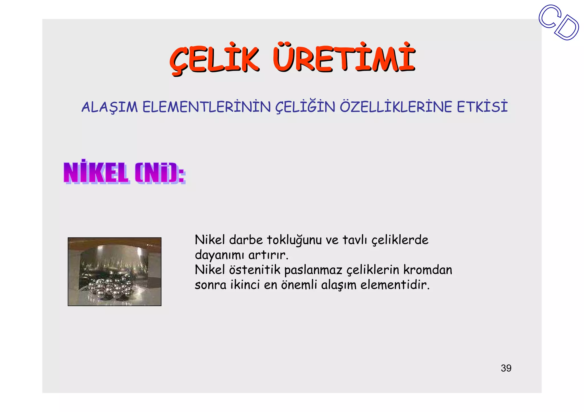 ÇELĐK ÜRETĐMĐ
ALAŞIM ELEMENTLERĐNĐN ÇELĐĞĐN ÖZELLĐKLERĐNE ETKĐSĐ




             Nikel darbe tokluğunu ve tavlı çeliklerde
             dayanımı artırır.
             Nikel östenitik paslanmaz çeliklerin kromdan
             sonra ikinci en önemli alaşım elementidir.




                                                            39
 