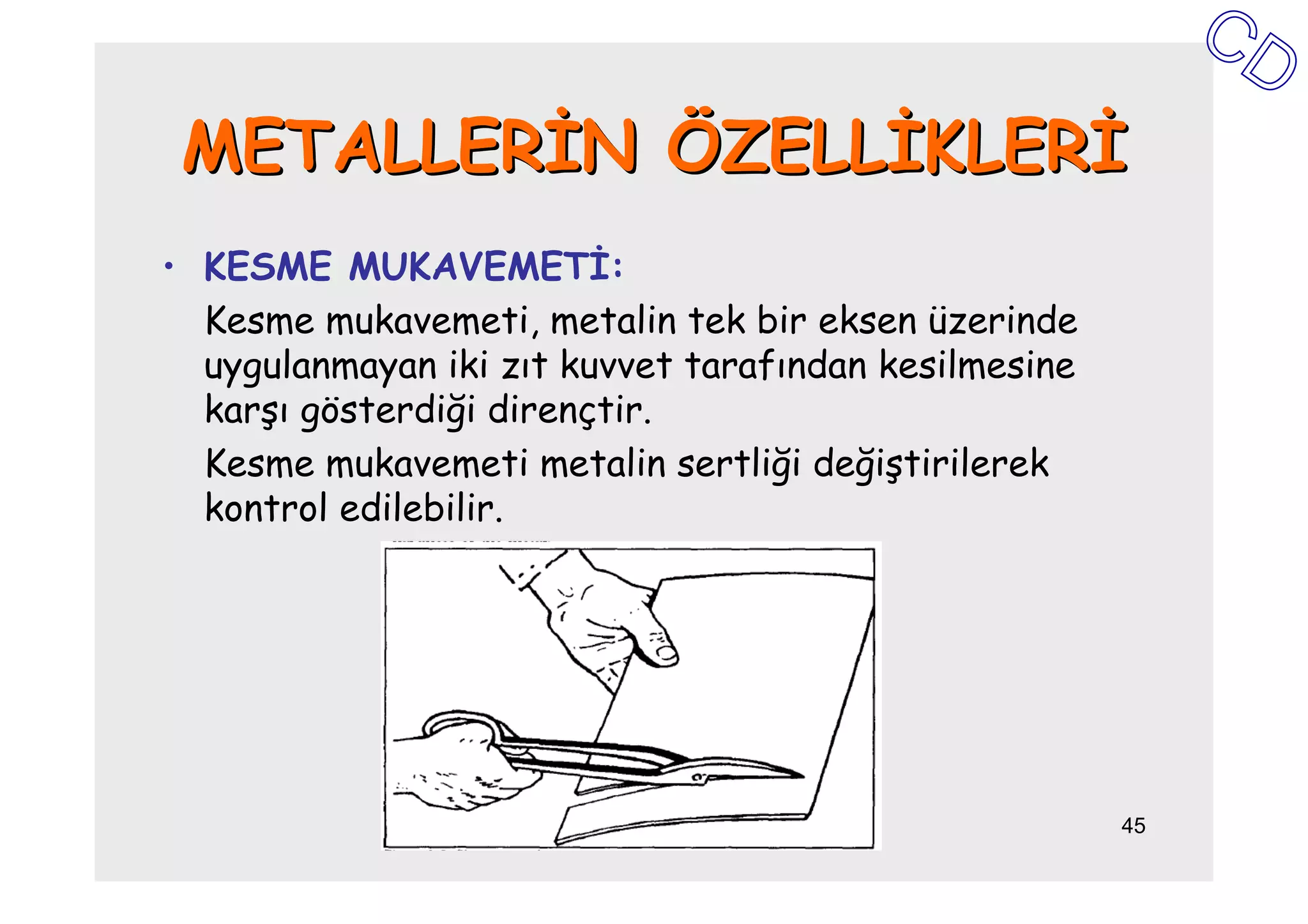 METALLERĐN ÖZELLĐKLERĐ
• KESME MUKAVEMETĐ:
  Kesme mukavemeti, metalin tek bir eksen üzerinde
  uygulanmayan iki zıt kuvvet tarafından kesilmesine
  karşı gösterdiği dirençtir.
  Kesme mukavemeti metalin sertliği değiştirilerek
  kontrol edilebilir.




                                                       45
 