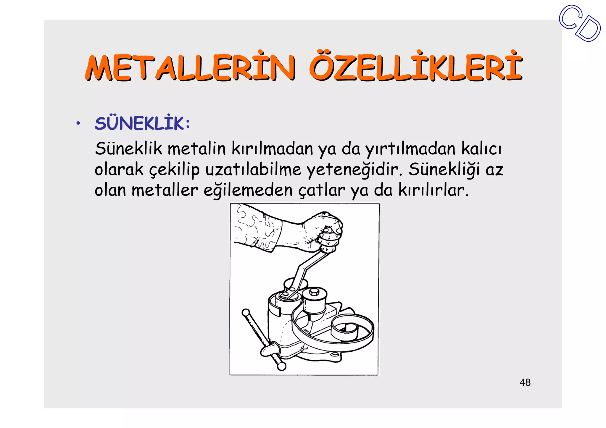 METALLERĐN ÖZELLĐKLERĐ
• SÜNEKLĐK:
  Süneklik metalin kırılmadan ya da yırtılmadan kalıcı
  olarak çekilip uzatılabilme yeteneğidir. Sünekliği az
  olan metaller eğilemeden çatlar ya da kırılırlar.




                                                          48
 