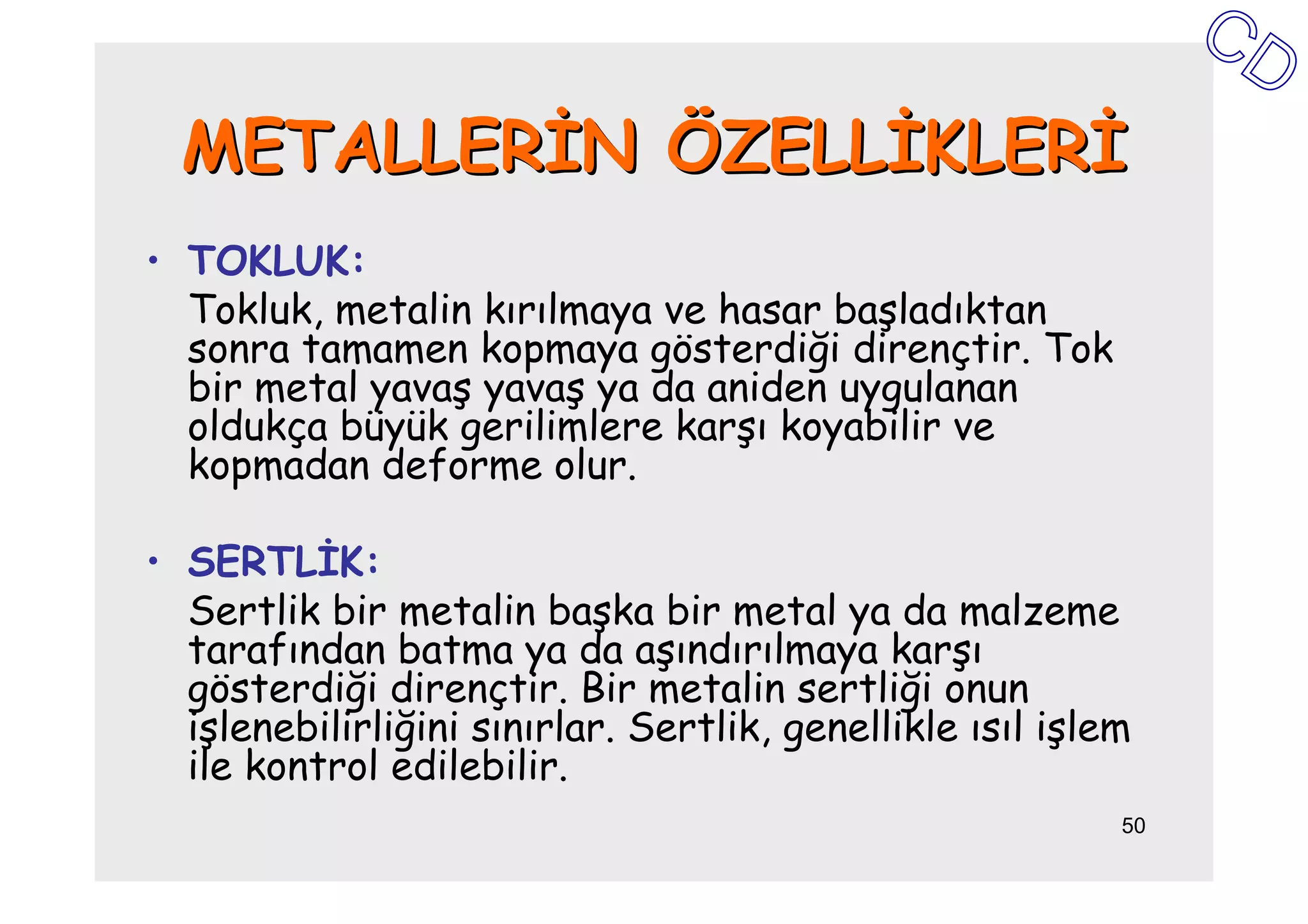 METALLERĐN ÖZELLĐKLERĐ
• TOKLUK:
  Tokluk, metalin kırılmaya ve hasar başladıktan
  sonra tamamen kopmaya gösterdiği dirençtir. Tok
  bir metal yavaş yavaş ya da aniden uygulanan
  oldukça büyük gerilimlere karşı koyabilir ve
  kopmadan deforme olur.

• SERTLĐK:
  Sertlik bir metalin başka bir metal ya da malzeme
  tarafından batma ya da aşındırılmaya karşı
  gösterdiği dirençtir. Bir metalin sertliği onun
  işlenebilirliğini sınırlar. Sertlik, genellikle ısıl işlem
  ile kontrol edilebilir.
                                                           50
 