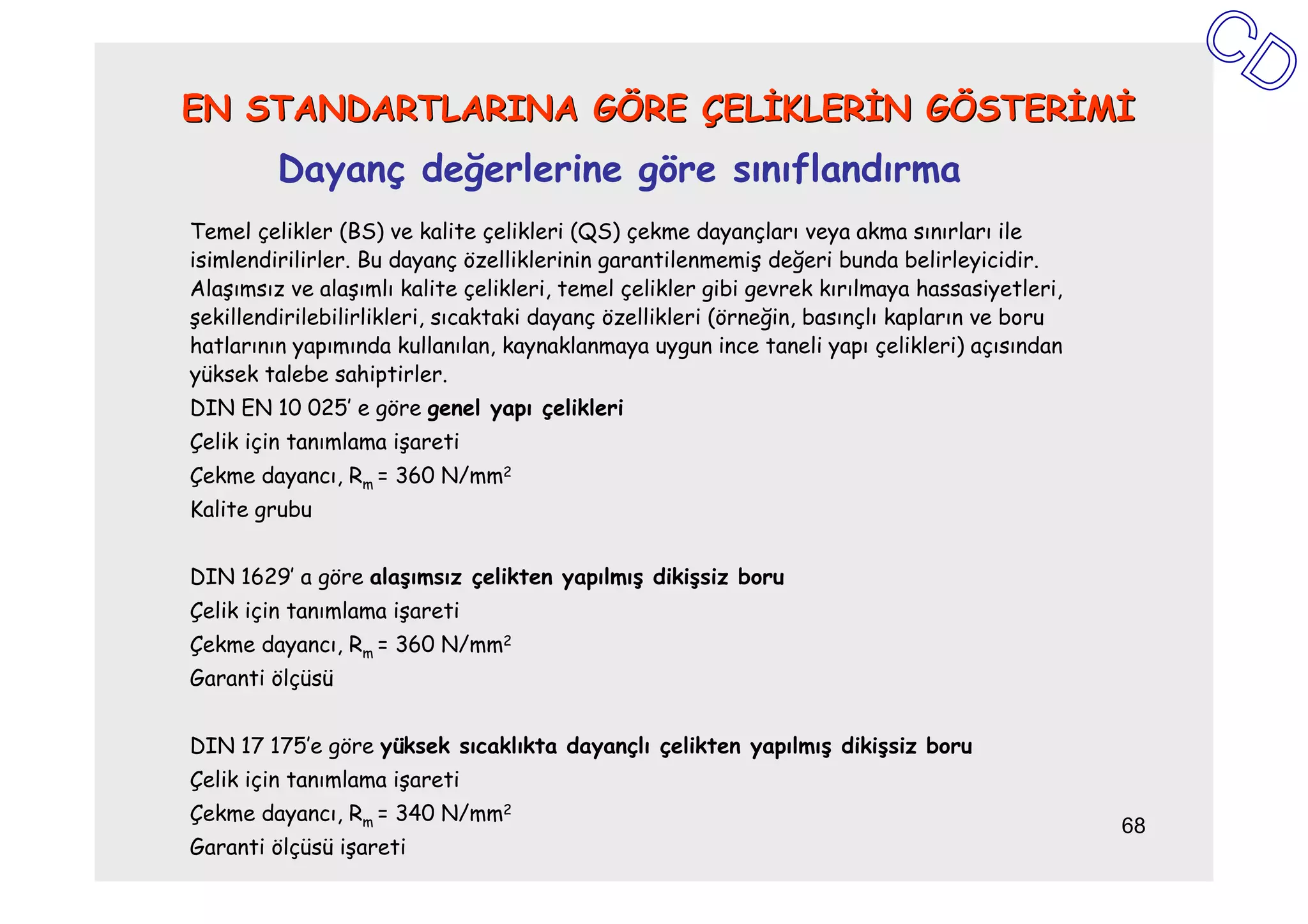EN STANDARTLARINA GÖRE ÇELĐKLERĐN GÖSTERĐMĐ
         Dayanç değerlerine göre sınıflandırma
Temel çelikler (BS) ve kalite çelikleri (QS) çekme dayançları veya akma sınırları ile
isimlendirilirler. Bu dayanç özelliklerinin garantilenmemiş değeri bunda belirleyicidir.
Alaşımsız ve alaşımlı kalite çelikleri, temel çelikler gibi gevrek kırılmaya hassasiyetleri,
şekillendirilebilirlikleri, sıcaktaki dayanç özellikleri (örneğin, basınçlı kapların ve boru
hatlarının yapımında kullanılan, kaynaklanmaya uygun ince taneli yapı çelikleri) açısından
yüksek talebe sahiptirler.
DIN EN 10 025’ e göre genel yapı çelikleri
Çelik için tanımlama işareti
Çekme dayancı, Rm = 360 N/mm2
Kalite grubu


DIN 1629’ a göre alaşımsız çelikten yapılmış dikişsiz boru
Çelik için tanımlama işareti
Çekme dayancı, Rm = 360 N/mm2
Garanti ölçüsü


DIN 17 175’e göre yüksek sıcaklıkta dayançlı çelikten yapılmış dikişsiz boru
Çelik için tanımlama işareti
Çekme dayancı, Rm = 340 N/mm2
                                                                                               68
Garanti ölçüsü işareti
 