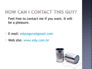 Feel free to contact me if you want. It will
    be a pleasure.


   E-mail: edysegura@gmail.com
   Web site: www.edy.com.br
 