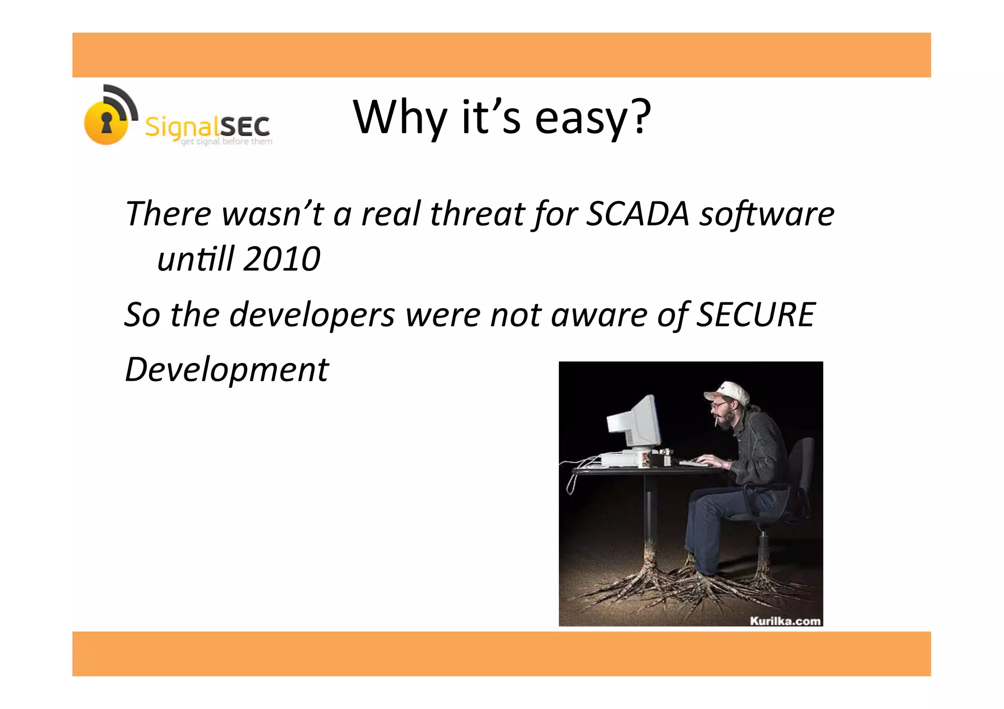 Why	
  it’s	
  easy?	
  
There	
  wasn’t	
  a	
  real	
  threat	
  for	
  SCADA	
  soEware	
  
unFll	
  2010	
  
So	
  the	
  developers	
  were	
  not	
  aware	
  of	
  SECURE	
  
Development	
  
 