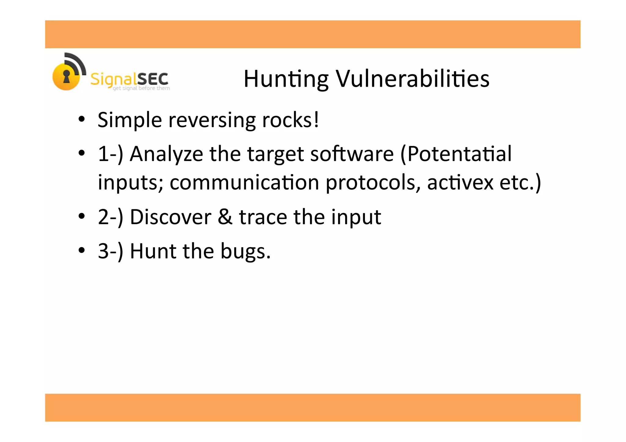 HunGng	
  VulnerabiliGes	
  
•  Simple	
  reversing	
  rocks!	
  
•  1-­‐)	
  Analyze	
  the	
  target	
  so'ware	
  (PotentaGal	
  
inputs;	
  communicaGon	
  protocols,	
  acGvex	
  etc.)	
  
•  2-­‐)	
  Discover	
  &	
  trace	
  the	
  input	
  
•  3-­‐)	
  Hunt	
  the	
  bugs.	
  
 