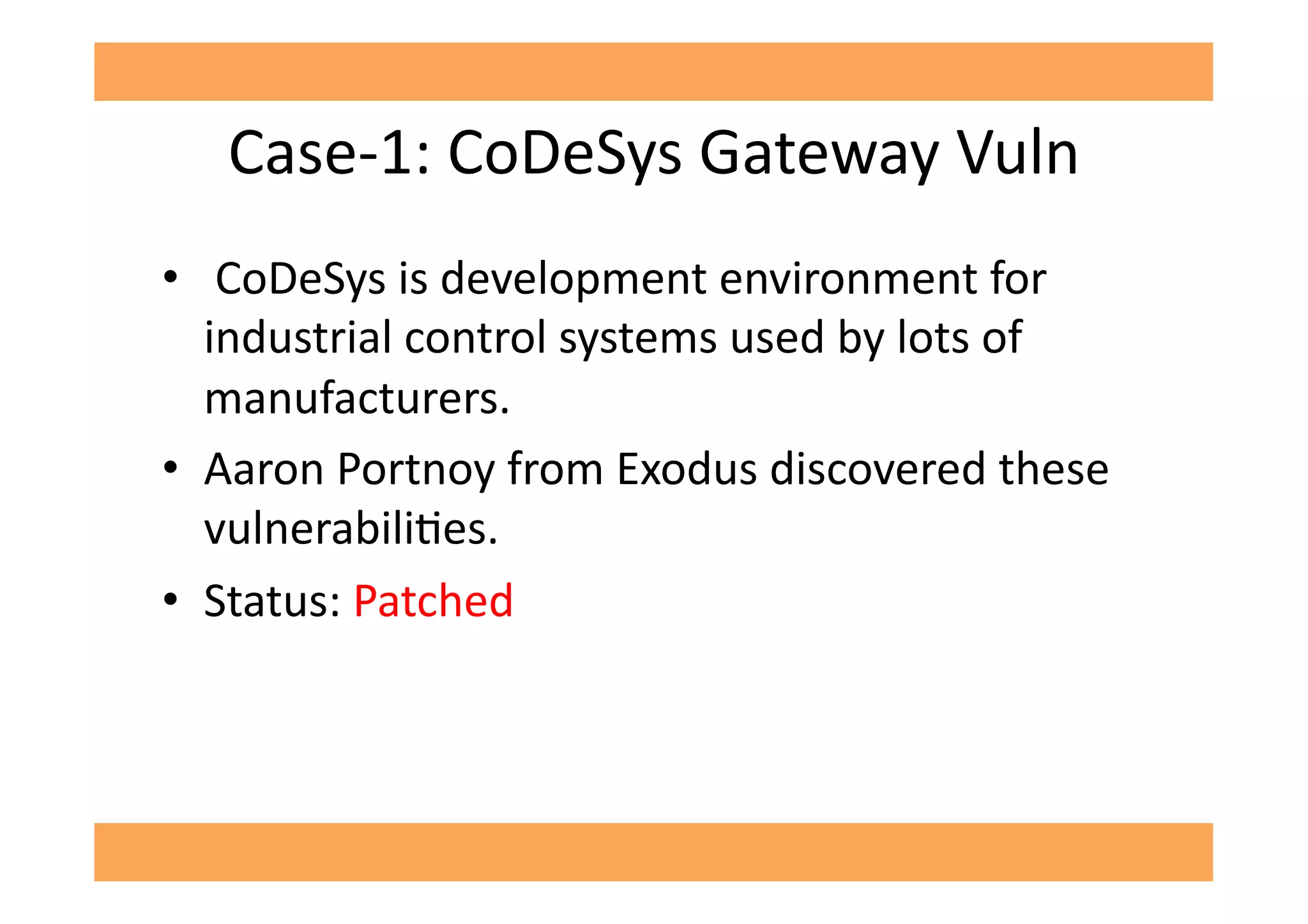 Case-­‐1:	
  CoDeSys	
  Gateway	
  Vuln	
  
•  	
  CoDeSys	
  is	
  development	
  environment	
  for	
  
industrial	
  control	
  systems	
  used	
  by	
  lots	
  of	
  
manufacturers.	
  
•  Aaron	
  Portnoy	
  from	
  Exodus	
  discovered	
  these	
  
vulnerabiliGes.	
  
•  Status:	
  Patched	
  
 