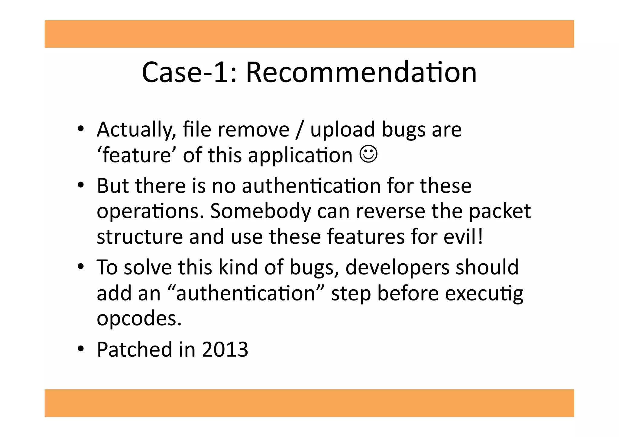 Case-­‐1:	
  RecommendaGon	
  
•  Actually,	
  ﬁle	
  remove	
  /	
  upload	
  bugs	
  are	
  
‘feature’	
  of	
  this	
  applicaGon	
  ☺	
  
•  But	
  there	
  is	
  no	
  authenGcaGon	
  for	
  these	
  
operaGons.	
  Somebody	
  can	
  reverse	
  the	
  packet	
  
structure	
  and	
  use	
  these	
  features	
  for	
  evil!	
  	
  
•  To	
  solve	
  this	
  kind	
  of	
  bugs,	
  developers	
  should	
  
add	
  an	
  “authenGcaGon”	
  step	
  before	
  execuGg	
  
opcodes.	
  	
  
•  Patched	
  in	
  2013	
  
 