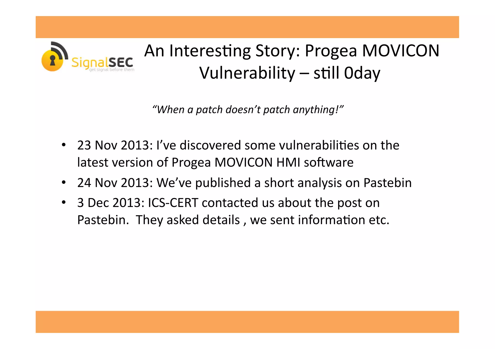  An	
  InteresGng	
  Story:	
  Progea	
  MOVICON	
  
Vulnerability	
  –	
  sGll	
  0day	
  
“When	
  a	
  patch	
  doesn’t	
  patch	
  anything!”	
  
•  23	
  Nov	
  2013:	
  I’ve	
  discovered	
  some	
  vulnerabiliGes	
  on	
  the	
  
latest	
  version	
  of	
  Progea	
  MOVICON	
  HMI	
  so'ware	
  
•  24	
  Nov	
  2013:	
  We’ve	
  published	
  a	
  short	
  analysis	
  on	
  Pastebin	
  	
  
•  3	
  Dec	
  2013:	
  ICS-­‐CERT	
  contacted	
  us	
  about	
  the	
  post	
  on	
  
Pastebin.	
  	
  They	
  asked	
  details	
  ,	
  we	
  sent	
  informaGon	
  etc.	
  
 