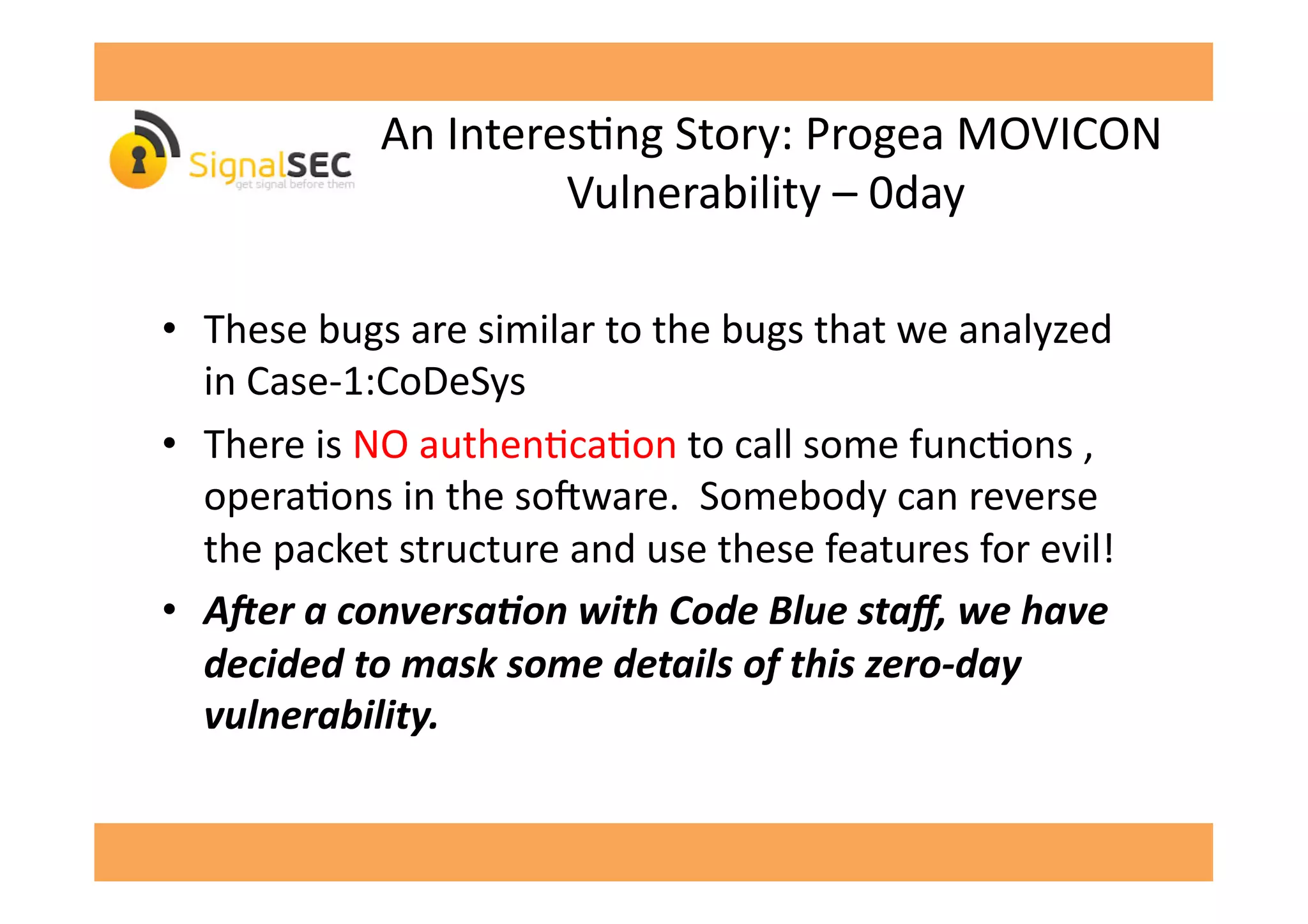  An	
  InteresGng	
  Story:	
  Progea	
  MOVICON	
  
Vulnerability	
  –	
  0day	
  
•  These	
  bugs	
  are	
  similar	
  to	
  the	
  bugs	
  that	
  we	
  analyzed	
  
in	
  Case-­‐1:CoDeSys	
  
•  There	
  is	
  NO	
  authenGcaGon	
  to	
  call	
  some	
  funcGons	
  ,	
  
operaGons	
  in	
  the	
  so'ware.	
  	
  Somebody	
  can	
  reverse	
  
the	
  packet	
  structure	
  and	
  use	
  these	
  features	
  for	
  evil!	
  
•  A"er	
  a	
  conversa,on	
  with	
  Code	
  Blue	
  staﬀ,	
  we	
  have	
  
decided	
  to	
  mask	
  some	
  details	
  of	
  this	
  zero-­‐day	
  
vulnerability.	
  
 