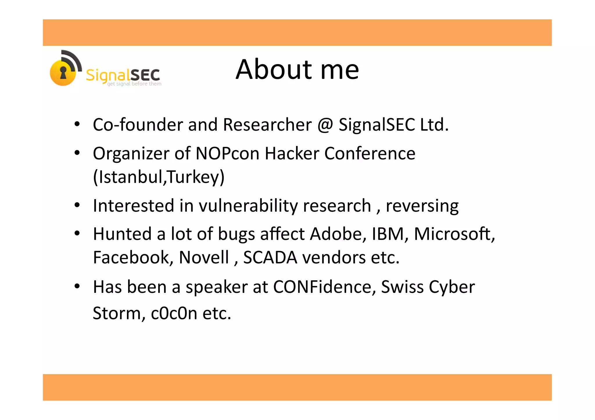 About	
  me	
  
•  Co-­‐founder	
  and	
  Researcher	
  @	
  SignalSEC	
  Ltd.	
  
•  Organizer	
  of	
  NOPcon	
  Hacker	
  Conference	
  
(Istanbul,Turkey)	
  
•  Interested	
  in	
  vulnerability	
  research	
  ,	
  reversing	
  
•  Hunted	
  a	
  lot	
  of	
  bugs	
  aﬀect	
  Adobe,	
  IBM,	
  Microso',	
  
Facebook,	
  Novell	
  ,	
  SCADA	
  vendors	
  etc.	
  
•  Has	
  been	
  a	
  speaker	
  at	
  CONFidence,	
  Swiss	
  Cyber	
  
Storm,	
  c0c0n	
  etc.	
  
 