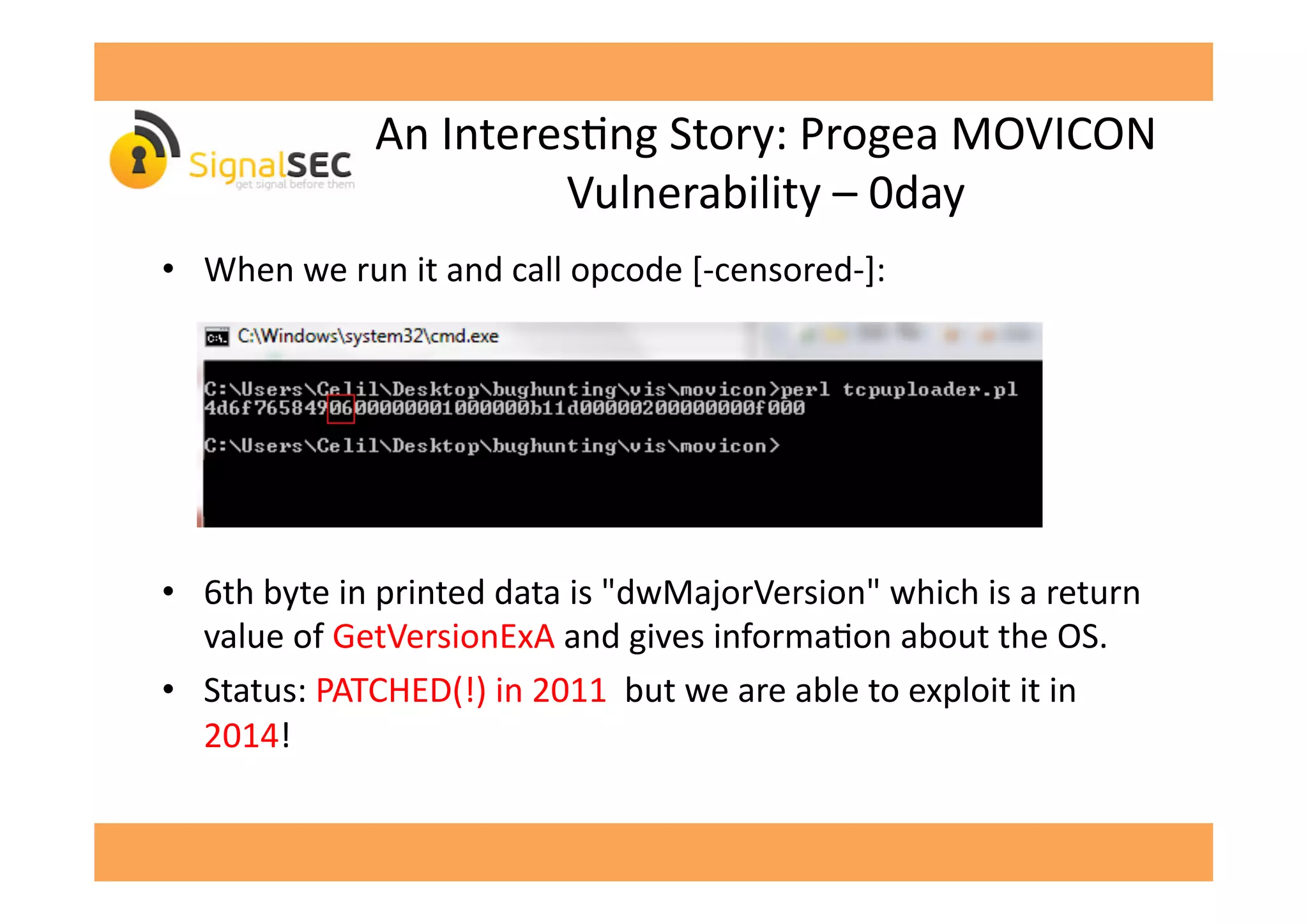 An	
  InteresGng	
  Story:	
  Progea	
  MOVICON	
  
Vulnerability	
  –	
  0day	
  
•  When	
  we	
  run	
  it	
  and	
  call	
  opcode	
  [-­‐censored-­‐]:	
  
•  6th	
  byte	
  in	
  printed	
  data	
  is	
  "dwMajorVersion"	
  which	
  is	
  a	
  return	
  
value	
  of	
  GetVersionExA	
  and	
  gives	
  informaGon	
  about	
  the	
  OS.	
  
•  Status:	
  PATCHED(!)	
  in	
  2011	
  	
  but	
  we	
  are	
  able	
  to	
  exploit	
  it	
  in	
  
2014!	
  
 