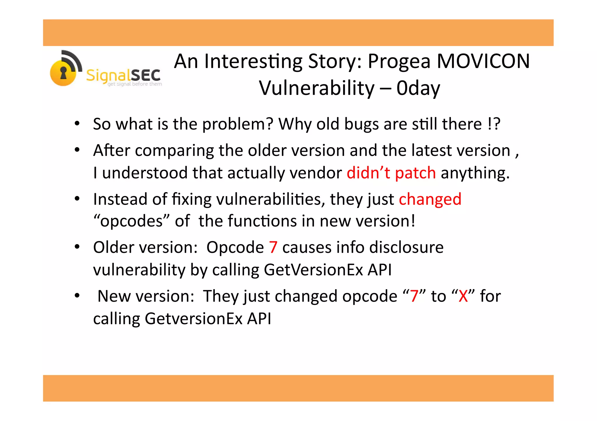  An	
  InteresGng	
  Story:	
  Progea	
  MOVICON	
  
Vulnerability	
  –	
  0day	
  
•  So	
  what	
  is	
  the	
  problem?	
  Why	
  old	
  bugs	
  are	
  sGll	
  there	
  !?	
  
•  A'er	
  comparing	
  the	
  older	
  version	
  and	
  the	
  latest	
  version	
  ,	
  
I	
  understood	
  that	
  actually	
  vendor	
  didn’t	
  patch	
  anything.	
  
•  Instead	
  of	
  ﬁxing	
  vulnerabiliGes,	
  they	
  just	
  changed	
  
“opcodes”	
  of	
  	
  the	
  funcGons	
  in	
  new	
  version!	
  
•  Older	
  version:	
  	
  Opcode	
  7	
  causes	
  info	
  disclosure	
  
vulnerability	
  by	
  calling	
  GetVersionEx	
  API	
  
•  	
  New	
  version:	
  	
  They	
  just	
  changed	
  opcode	
  “7”	
  to	
  “X”	
  for	
  
calling	
  GetversionEx	
  API	
  	
  
 