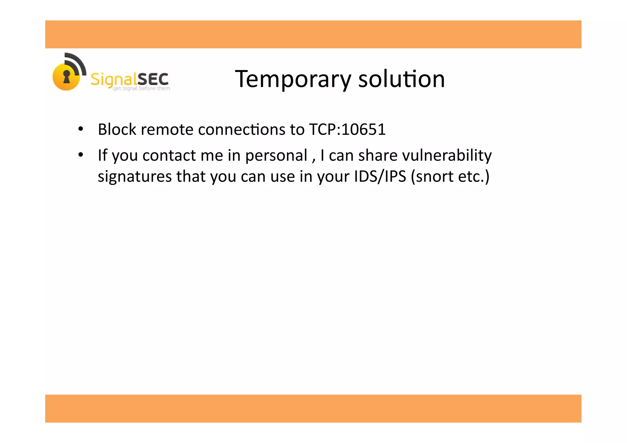 Temporary	
  soluGon	
  
•  Block	
  remote	
  connecGons	
  to	
  TCP:10651	
  
•  If	
  you	
  contact	
  me	
  in	
  personal	
  ,	
  I	
  can	
  share	
  vulnerability	
  
signatures	
  that	
  you	
  can	
  use	
  in	
  your	
  IDS/IPS	
  (snort	
  etc.)	
  
 