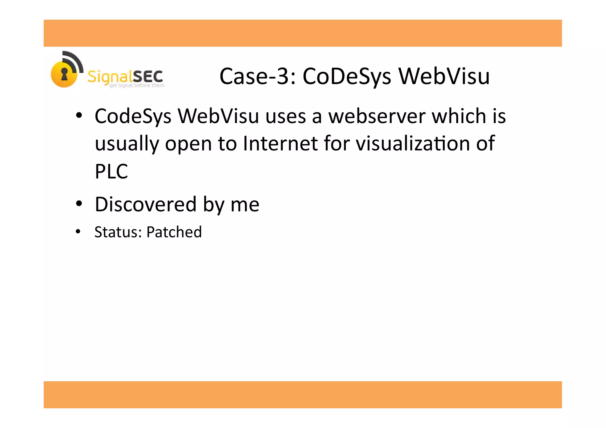 Case-­‐3:	
  CoDeSys	
  WebVisu	
  
•  CodeSys	
  WebVisu	
  uses	
  a	
  webserver	
  which	
  is	
  
usually	
  open	
  to	
  Internet	
  for	
  visualizaGon	
  of	
  
PLC	
  
•  Discovered	
  by	
  me	
  
•  Status:	
  Patched	
  
 