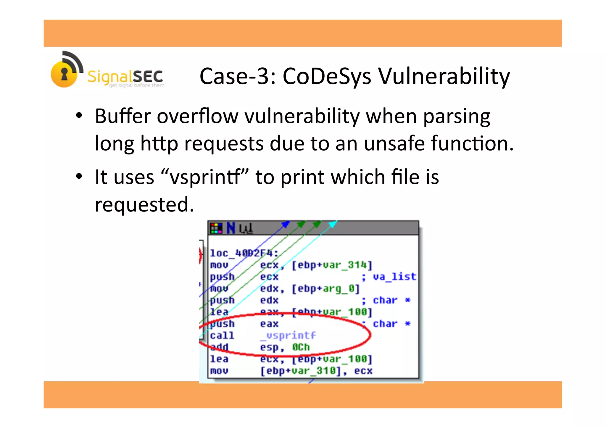 Case-­‐3:	
  CoDeSys	
  Vulnerability	
  
•  Buﬀer	
  overﬂow	
  vulnerability	
  when	
  parsing	
  
long	
  h^p	
  requests	
  due	
  to	
  an	
  unsafe	
  funcGon.	
  
•  It	
  uses	
  “vsprinv”	
  to	
  print	
  which	
  ﬁle	
  is	
  
requested.	
  
 