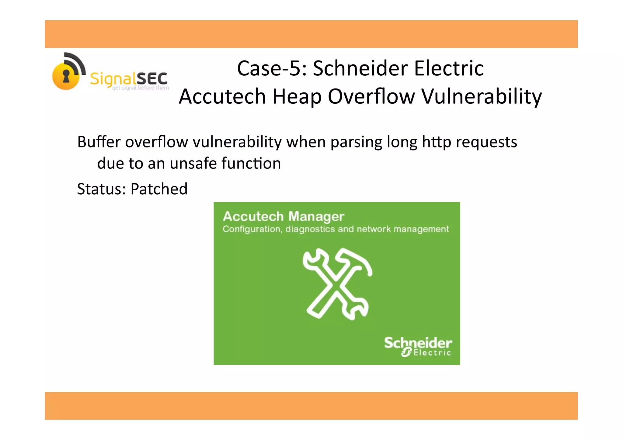 Case-­‐5:	
  Schneider	
  Electric	
  
Accutech	
  Heap	
  Overﬂow	
  Vulnerability	
  
Buﬀer	
  overﬂow	
  vulnerability	
  when	
  parsing	
  long	
  h^p	
  requests	
  
due	
  to	
  an	
  unsafe	
  funcGon	
  
Status:	
  Patched	
  
 