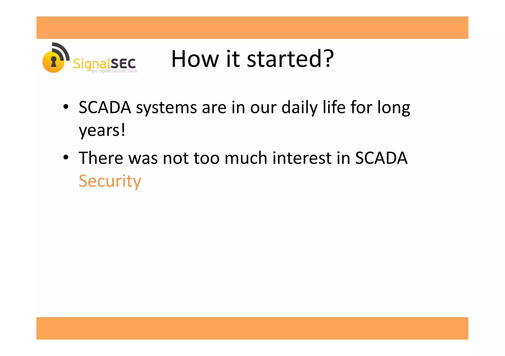 How	
  it	
  started?	
  
•  SCADA	
  systems	
  are	
  in	
  our	
  daily	
  life	
  for	
  long	
  
years!	
  
•  There	
  was	
  not	
  too	
  much	
  interest	
  in	
  SCADA	
  
Security	
  
 