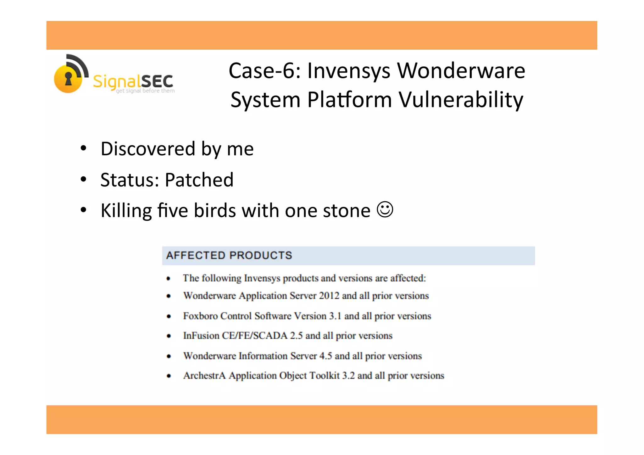 Case-­‐6:	
  Invensys	
  Wonderware	
  	
  
System	
  Plavorm	
  Vulnerability	
  
•  Discovered	
  by	
  me	
  
•  Status:	
  Patched	
  
•  Killing	
  ﬁve	
  birds	
  with	
  one	
  stone	
  ☺	
  
 
