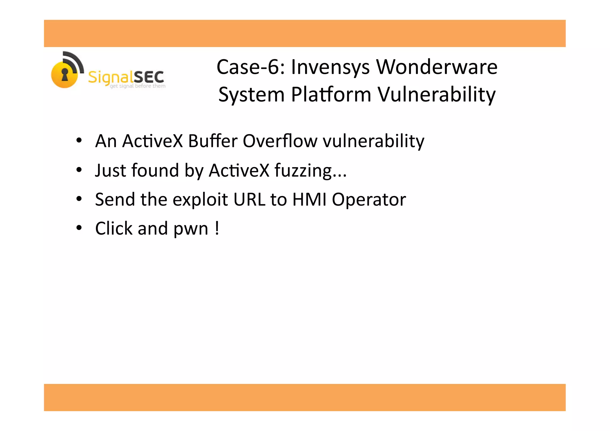 Case-­‐6:	
  Invensys	
  Wonderware	
  	
  
System	
  Plavorm	
  Vulnerability	
  
•  An	
  AcGveX	
  Buﬀer	
  Overﬂow	
  vulnerability	
  
•  Just	
  found	
  by	
  AcGveX	
  fuzzing...	
  
•  Send	
  the	
  exploit	
  URL	
  to	
  HMI	
  Operator	
  
•  Click	
  and	
  pwn	
  !	
  	
  
 