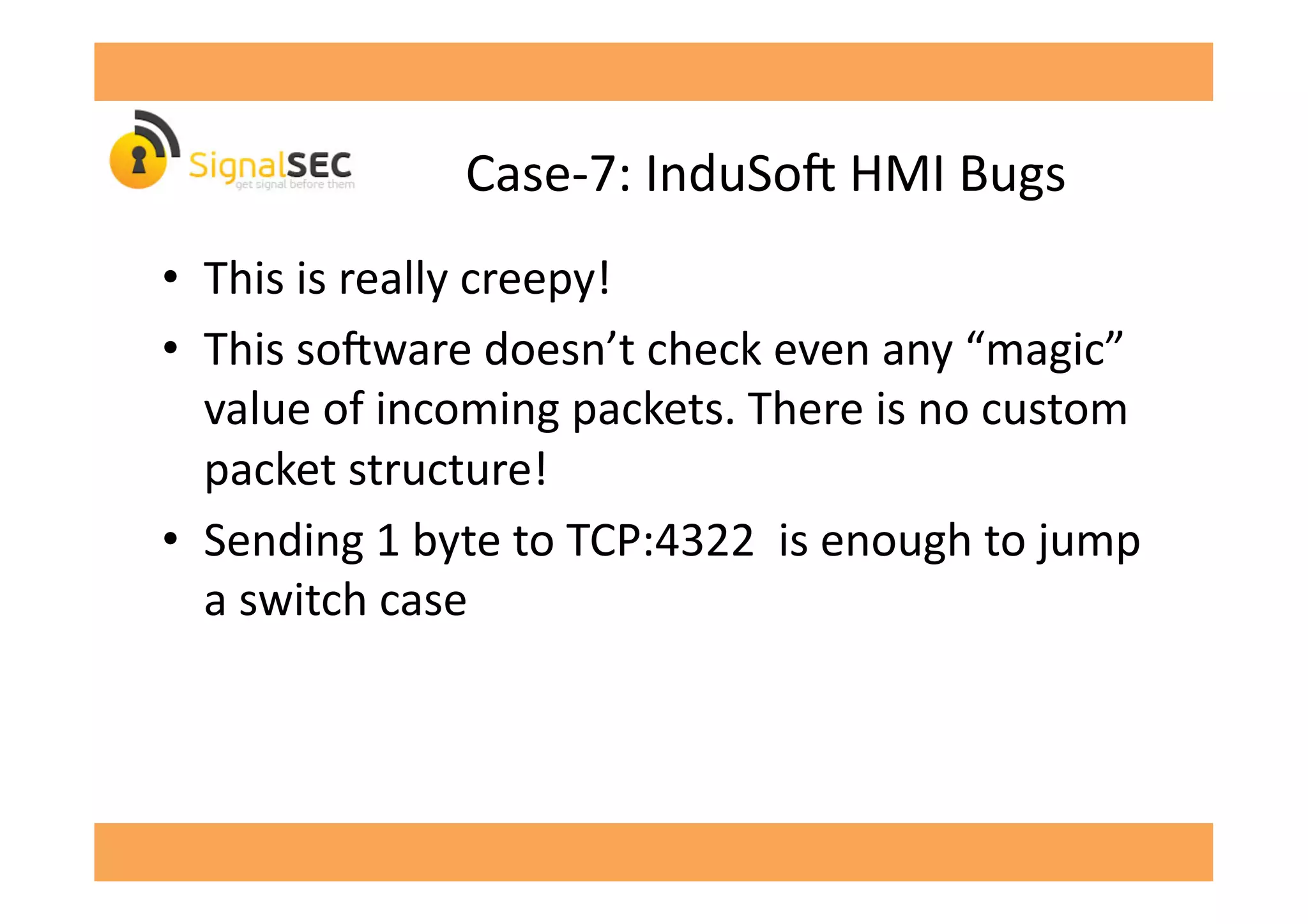Case-­‐7:	
  InduSo'	
  HMI	
  Bugs	
  
•  This	
  is	
  really	
  creepy!	
  
•  This	
  so'ware	
  doesn’t	
  check	
  even	
  any	
  “magic”	
  
value	
  of	
  incoming	
  packets.	
  There	
  is	
  no	
  custom	
  
packet	
  structure!	
  
•  Sending	
  1	
  byte	
  to	
  TCP:4322	
  	
  is	
  enough	
  to	
  jump	
  
a	
  switch	
  case	
  
 