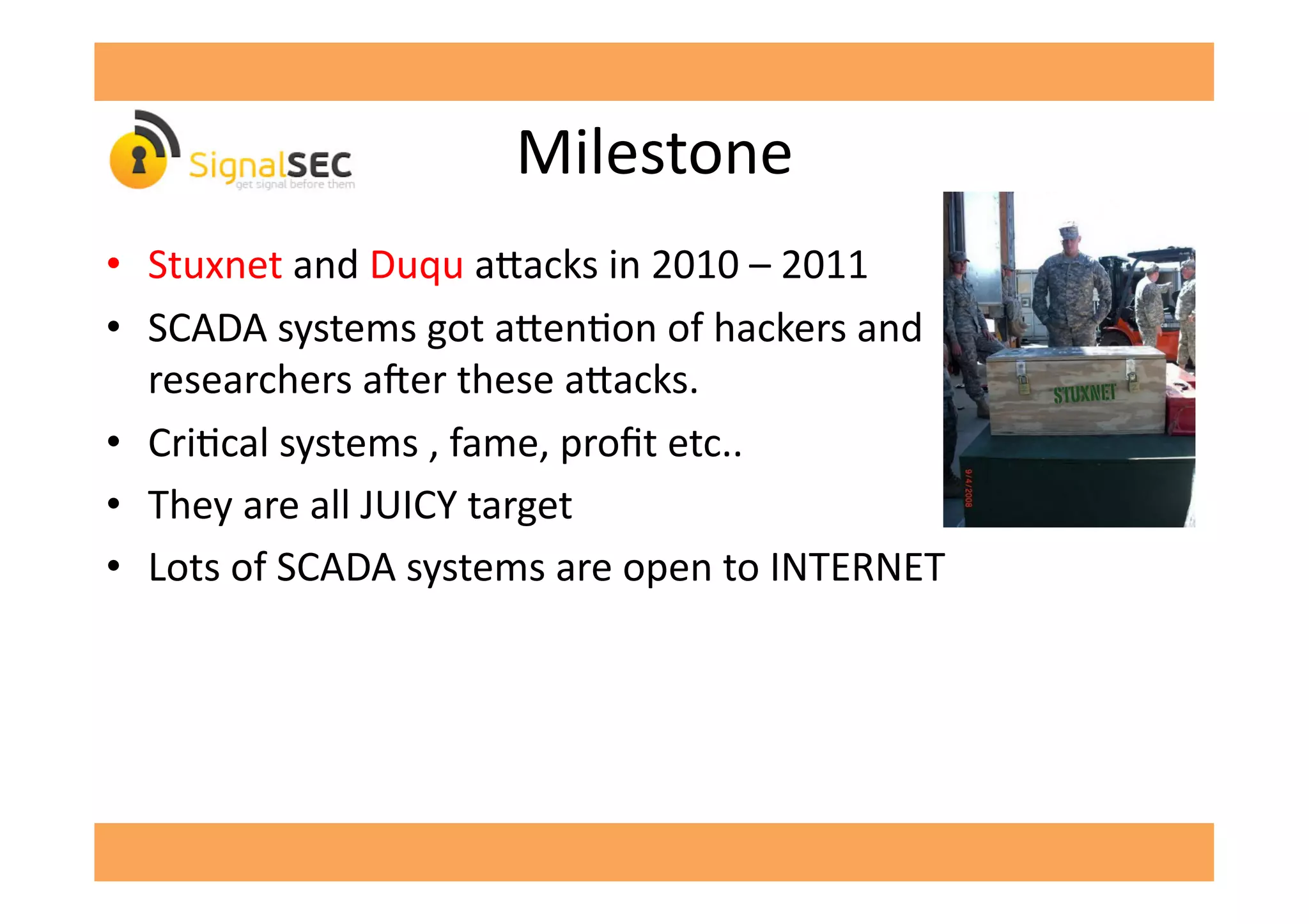 Milestone	
  
•  Stuxnet	
  and	
  Duqu	
  a^acks	
  in	
  2010	
  –	
  2011	
  
•  SCADA	
  systems	
  got	
  a^enGon	
  of	
  hackers	
  and	
  
researchers	
  a'er	
  these	
  a^acks.	
  
•  CriGcal	
  systems	
  ,	
  fame,	
  proﬁt	
  etc..	
  
•  They	
  are	
  all	
  JUICY	
  target	
  
•  Lots	
  of	
  SCADA	
  systems	
  are	
  open	
  to	
  INTERNET	
  
 