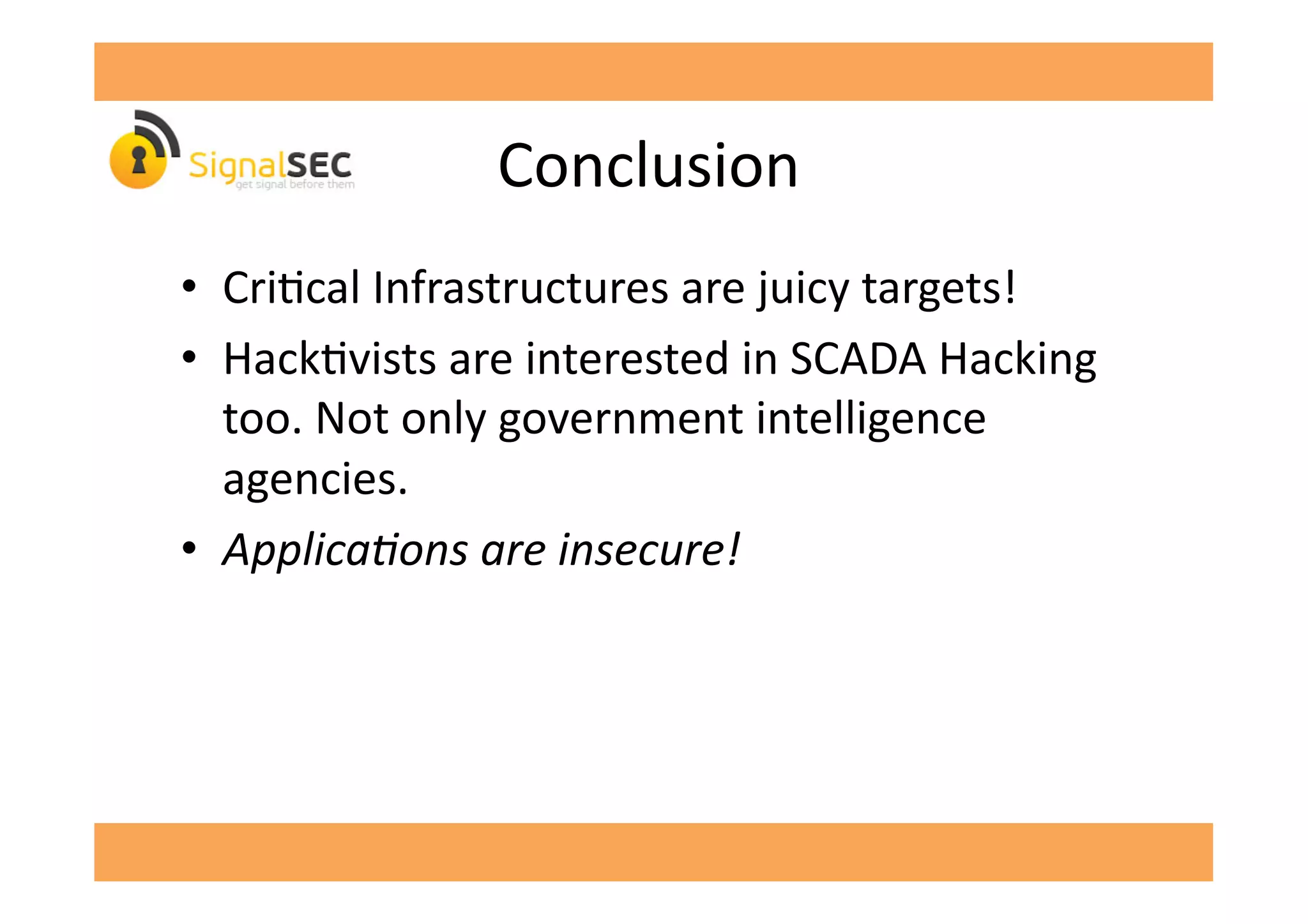   	
  Conclusion	
  
•  CriGcal	
  Infrastructures	
  are	
  juicy	
  targets!	
  
•  HackGvists	
  are	
  interested	
  in	
  SCADA	
  Hacking	
  
too.	
  Not	
  only	
  government	
  intelligence	
  
agencies.	
  
•  ApplicaFons	
  are	
  insecure!	
  
 