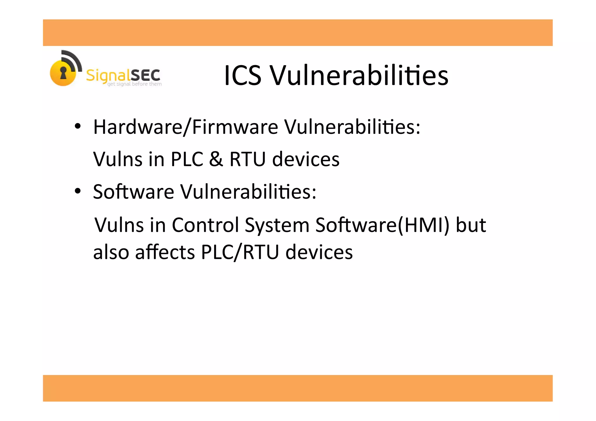 ICS	
  VulnerabiliGes	
  
•  Hardware/Firmware	
  VulnerabiliGes:	
  
	
  Vulns	
  in	
  PLC	
  &	
  RTU	
  devices	
  
•  So'ware	
  VulnerabiliGes:	
  
	
  	
  	
  	
  Vulns	
  in	
  Control	
  System	
  So'ware(HMI)	
  but	
  
also	
  aﬀects	
  PLC/RTU	
  devices	
  
 