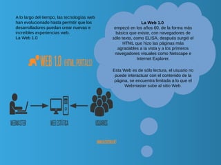 A lo largo del tiempo, las tecnologías web
han evolucionado hasta permitir que los
desarrolladores puedan crear nuevas e
increíbles experiencias web.
La Web 1.0
La Web 1.0
empezó en los años 60, de la forma más
básica que existe, con navegadores de
sólo texto, como ELISA, después surgió el
HTML que hizo las páginas más
agradables a la vista y a los primeros
navegadores visuales como Netscape e
Internet Explorer.
Esta Web es de sólo lectura, el usuario no
puede interactuar con el contenido de la
página, se encuentra limitada a lo que el
Webmaster sube al sitio Web.
 