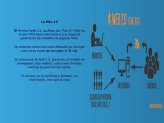 La Web 2.0
El término Web 2.0, acuñado por Tom O' Reilly en
el año 2004 hace referencia a una segunda
generación de modelos de páginas Web.
Se entiende como una nueva filosofía de navegar,
una nueva forma de participar en la red.
Su antecesor, la Web 1.0, presenta un modelo de
navegación más estático, este nuevo formato
fomenta la participación activa.
El usuario ya no se limita a acceder a la
información, sino que la crea.
 