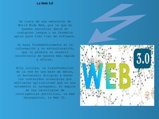 La Web 3.0
Se trata de una extensión de
World Wide Web, por la que se
pueden encontrar datos en
cualquier lengua y en formatos
aptos para todo tipo de software.
Se basa fundamentalmente en la
información y su estructuración,
que le permite al usuario
encontrarla de manera más rápida
y eficaz.
Ello incluye, la transformación
de la red en una base de datos,
un movimiento dirigido a hacer
los contenidos accesibles por
múltiples aplicaciones que no son
solamente el navegador, el empuje
de las tecnologías de
inteligencias artificial, la web
Geoespacial, la Web 3D.
 