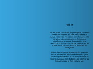 Web 4.0
Es necesario un cambio de paradigma, un nuevo
modelo de Internet. La Web 4.0 propone un
nuevo modelo de interacción con el usuario más
completo y personalizado, no limitándose
simplemente a mostrar información, sino
comportándose como un espejo mágico que dé
soluciones concretas a las necesidades del
navegante.
Web 4.0 es una capa de integración necesaria
para la explotación de la Web semántica y sus
enormes posibilidades, es un nuevo modelo de
Internet que nace con el objetivo de resolver las
limitaciones de la Red a día de hoy.
 