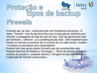 Firewalls são, de fato , muito parecido com fechaduras nas portas . O
nome " firewall " vem da barreira física que é colocado em edifícios para
retardar a propagação do fogo de sala em sala . Eles são geralmente quer
por hardware , software , ou a combinação das duas . Eles trabalham para
manter os intrusos na Internet de vir através de sua rede (router /modem
) e acessar ou prejudicar seus computadores.
Existem três tipos gerais destes firewalls que são reconhecidos pelo
Instituto Nacional de Padrões e Tecnologia : . filtros de pacotes (filtragem
estática de pacotes ), inspeção stateful ( filtragem de pacotes dinâmicos ,
e aplicação de firewall ( procuração )
 