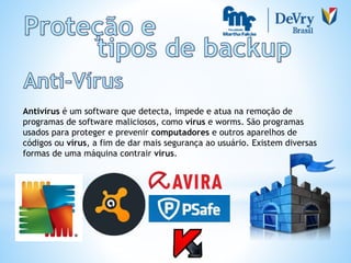 Antivírus é um software que detecta, impede e atua na remoção de
programas de software maliciosos, como vírus e worms. São programas
usados para proteger e prevenir computadores e outros aparelhos de
códigos ou vírus, a fim de dar mais segurança ao usuário. Existem diversas
formas de uma máquina contrair vírus.
 
