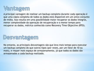 A principal vantagem de realizar um backup completo durante cada operação é
que uma cópia completa de todos os dados está disponível em um único conjunto
de mídia. Isso resulta em uma possibilidade maior recuperar os dados íntegros,
menor complexidade da operação de recuperação e o menor tempo para
recuperar os dados, métrica conhecida como Recovery Time Objective (RTO).
No entanto, as principais desvantagens são que leva mais tempo para executar
um backup completo do que outros tipos (por vezes, por um fator de 10 ou
mais), e requer mais espaço de armazenamento, já que todos os dados são
armazenados a cada backup realizado.
 