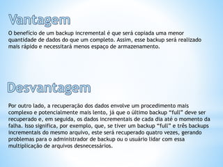 O benefício de um backup incremental é que será copiada uma menor
quantidade de dados do que um completo. Assim, esse backup será realizado
mais rápido e necessitará menos espaço de armazenamento.
Por outro lado, a recuperação dos dados envolve um procedimento mais
complexo e potencialmente mais lento, já que o último backup “full” deve ser
recuperado e, em seguida, os dados incrementais de cada dia até o momento da
falha. Isso significa, por exemplo, que, se tiver um backup “full” e três backups
incrementais do mesmo arquivo, este será recuperado quatro vezes, gerando
problemas para o administrador de backup ou o usuário lidar com essa
multiplicação de arquivos desnecessários.
 