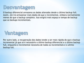 O backup diferencial armazena os dados alterados desde o último backup full.
Assim, ele irá armazenar mais dados do que o incremental, embora normalmente
menos do que o backup completo. Isso exigirá mais espaço e tempo de backup
que os backups incrementais.
Por outro lado, a recuperação dos dados tende a ser mais rápida do que o backup
incremental já que só é necessário o último backup diferencial e o último backup
full, enquanto o incremental necessita de todos os incrementais e o ultimo
backup full.
 