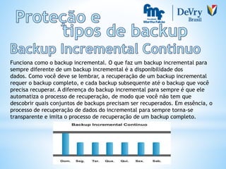 Funciona como o backup incremental. O que faz um backup incremental para
sempre diferente de um backup incremental é a disponibilidade dos
dados. Como você deve se lembrar, a recuperação de um backup incremental
requer o backup completo, e cada backup subsequente até o backup que você
precisa recuperar. A diferença do backup incremental para sempre é que ele
automatiza o processo de recuperação, de modo que você não tem que
descobrir quais conjuntos de backups precisam ser recuperados. Em essência, o
processo de recuperação de dados do incremental para sempre torna-se
transparente e imita o processo de recuperação de um backup completo.
 