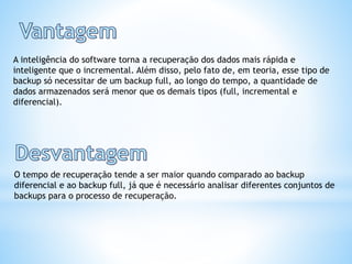 A inteligência do software torna a recuperação dos dados mais rápida e
inteligente que o incremental. Além disso, pelo fato de, em teoria, esse tipo de
backup só necessitar de um backup full, ao longo do tempo, a quantidade de
dados armazenados será menor que os demais tipos (full, incremental e
diferencial).
O tempo de recuperação tende a ser maior quando comparado ao backup
diferencial e ao backup full, já que é necessário analisar diferentes conjuntos de
backups para o processo de recuperação.
 