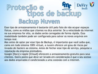 Esse tipo de armazenamento é bastante útil pelo fato de não ocupar espaços
físicos, como as mídias que citamos na dica anterior. Se a velocidade da internet
na sua empresa for alta, os dados serão carregados de forma rápida. Essa
modalidade também pode ser configurada para salvar os novos arquivos em
tempo real.
Mas antes de optar por esse tipo de Backup, é importante que você saiba que,
como em todo sistema 100% virtual, a nuvem oferece um grau de riscos por
invasão de hackers ao sistema. Antes de fechar esse tipo de serviço, pesquise a
reputação da empresa prestadora.
Google [Docs] e Apple [iCloud] oferecem o armazenamento gratuito para seus
clientes. Outro ponto que deve ser levado em consideração é que o seu acesso
aos dados arquivados é condicionado a uma conexão com a internet.
 