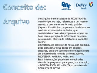 Um arquivo é uma coleção de REGISTROS do
mesmo tipo, ou seja, referentes a um mesmo
assunto e com o mesmo formato padrão
(layout). Constitui o componente do sistema no
qual são armazenados os dados, que
combinados através dos programas servem de
base para a geração da informação desejada
pelo usuário, através de relatórios e consultas
on-line.
Um sistema de controle de notas, por exemplo,
pode armazenar seus dados em diversos
arquivos, cada um contendo informações sobre
um determinado item do sistema: ALUNO,
PROFESSOR, MATÉRIA, NOTA, etc.
Essas informações podem ser combinadas
através de programas para gerar, por exemplo,
o BOLETIM ESCOLAR, a PAUTA ou uma tela de
CONSULTA DE NOTAS.
 