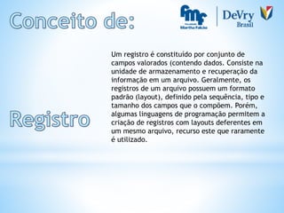 Um registro é constituído por conjunto de
campos valorados (contendo dados. Consiste na
unidade de armazenamento e recuperação da
informação em um arquivo. Geralmente, os
registros de um arquivo possuem um formato
padrão (layout), definido pela sequência, tipo e
tamanho dos campos que o compõem. Porém,
algumas linguagens de programação permitem a
criação de registros com layouts deferentes em
um mesmo arquivo, recurso este que raramente
é utilizado.
 