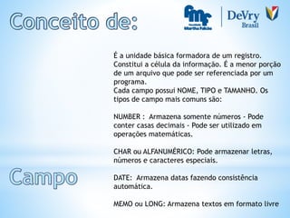 É a unidade básica formadora de um registro.
Constitui a célula da informação. É a menor porção
de um arquivo que pode ser referenciada por um
programa.
Cada campo possui NOME, TIPO e TAMANHO. Os
tipos de campo mais comuns são:
NUMBER : Armazena somente números - Pode
conter casas decimais - Pode ser utilizado em
operações matemáticas.
CHAR ou ALFANUMÉRICO: Pode armazenar letras,
números e caracteres especiais.
DATE: Armazena datas fazendo consistência
automática.
MEMO ou LONG: Armazena textos em formato livre
 