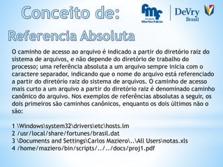 O caminho de acesso ao arquivo é indicado a partir do diretório raiz do
sistema de arquivos, e não depende do diretório de trabalho do
processo; uma referência absoluta a um arquivo sempre inicia com o
caractere separador, indicando que o nome do arquivo está referenciado
a partir do diretório raiz do sistema de arquivos. O caminho de acesso
mais curto a um arquivo a partir do diretório raiz é denominado caminho
canônico do arquivo. Nos exemplos de referências absolutas a seguir, os
dois primeiros são caminhos canônicos, enquanto os dois últimos não o
são:
1 Windowssystem32driversetchosts.lm
2 /usr/local/share/fortunes/brasil.dat
3 Documents and SettingsCarlos Maziero..All Usersnotas.xls
4 /home/maziero/bin/scripts/../../docs/proj1.pdf
 