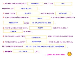 . MI MASCOTA PREFERIDA ES Y SE LLAMA UN PERRO , LLEGÓ A CASA . ES DE COLOR , Y ES DE TAMAÑO ODI HACE MUCHO SU CUERPO ESTÁ CUBIERTO DE Y AL ACARICIARLO LO SIENTO COMO EL CALORCITO DEL SOL . A ESTE ANIMALITO LE GUSTA DURANTE EL DÍA, Y DE NOCHE . DORMIR CUANDO LO LLAMO VIENE PARA ESTAR O JUGAR CONMIGO. MI MASCOTA ES ALEGRE Y . EN SU DÍA, EL DÍA DEL ANIMAL, CONTENTO DIVERTIDA LE COMPRARÉ DE REGALO UN COLLAR Y UNA MEDALLITA CON SU NOMBRE . YO SOY , Y … CELINA M. … ¡ÉSTA ES SU FOTO! JUGAR BLANCO TIBIECITO PELOS MEDIANO