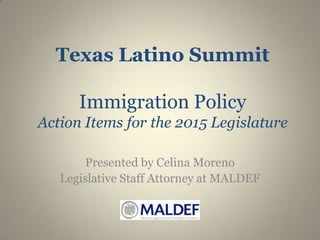 Texas Latino Summit
Immigration Policy
Action Items for the 2015 Legislature
Presented by Celina Moreno
Legislative Staff Attorney at MALDEF

 