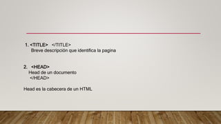 1. <TITLE> </TITLE>
Breve descripción que identifica la pagina
2. <HEAD>
Head de un documento
</HEAD>
Head es la cabecera de un HTML
 
