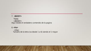 7. <BODY>
Texto
</BODY>
Aquí reside el verdadero contenido de la pagina
8. <Hx>
</Hx>
Tamaño de la letra (va desde 1 a 6) siendo el 1 mayor
 